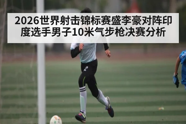 2026世界射击锦标赛盛李豪对阵印度选手男子10米气步枪决赛分析