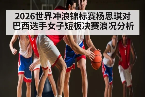 2026世界冲浪锦标赛杨思琪对巴西选手女子短板决赛浪况分析